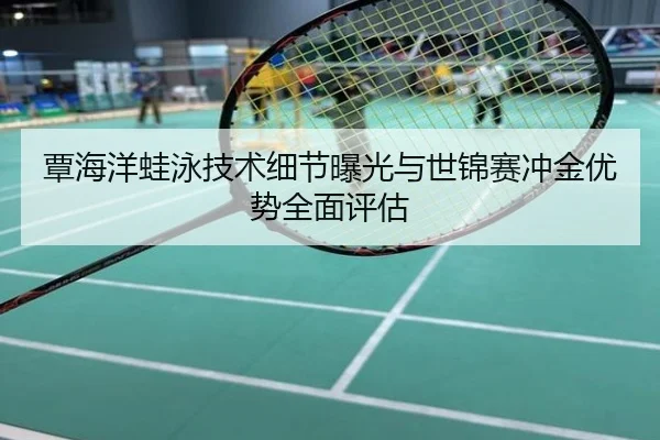 覃海洋蛙泳技术细节曝光与世锦赛冲金优势全面评估