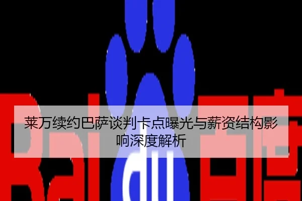 莱万续约巴萨谈判卡点曝光与薪资结构影响深度解析