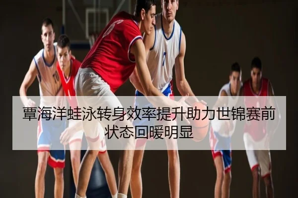 覃海洋蛙泳转身效率提升助力世锦赛前状态回暖明显