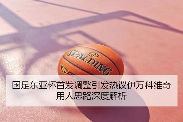国足东亚杯首发调整引发热议伊万科维奇用人思路深度解析