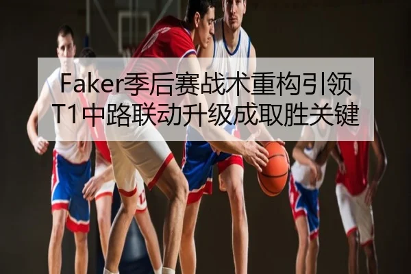 Faker季后赛战术重构引领T1中路联动升级成取胜关键
