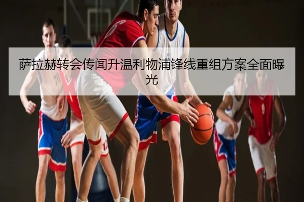 萨拉赫转会传闻升温利物浦锋线重组方案全面曝光