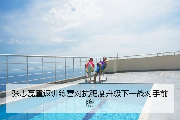张志磊重返训练营对抗强度升级下一战对手前瞻