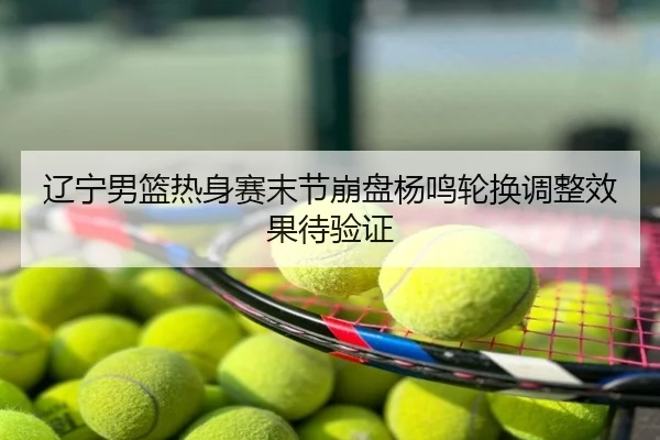 辽宁男篮热身赛末节崩盘杨鸣轮换调整效果待验证
