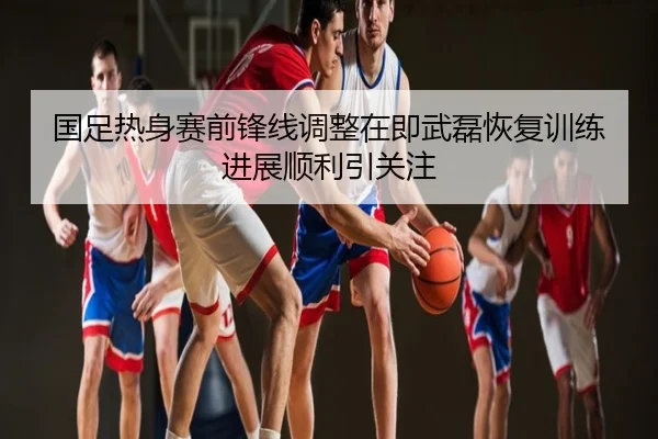 国足热身赛前锋线调整在即武磊恢复训练进展顺利引关注