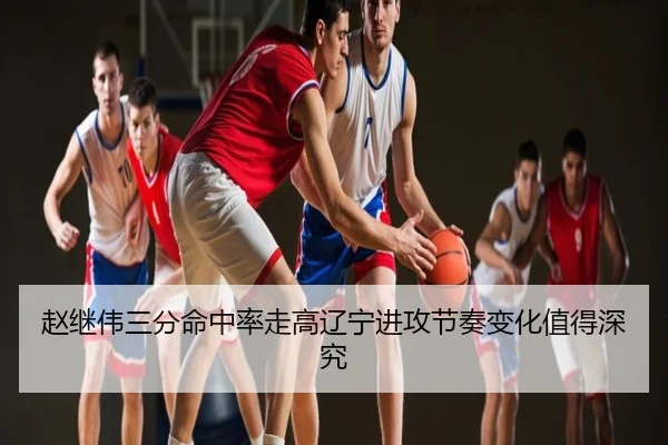 赵继伟三分命中率走高辽宁进攻节奏变化值得深究