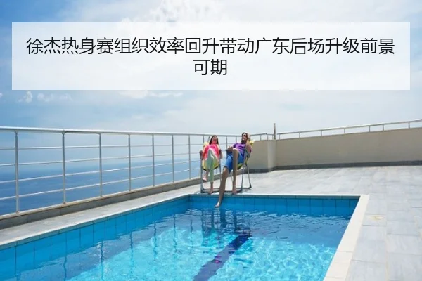 徐杰热身赛组织效率回升带动广东后场升级前景可期