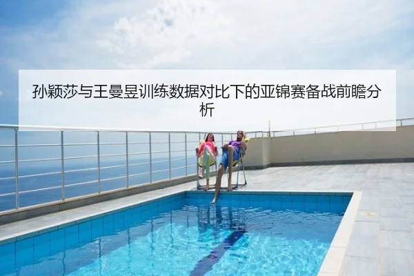 孙颖莎与王曼昱训练数据对比下的亚锦赛备战前瞻分析