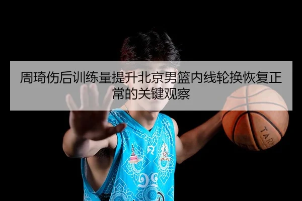 周琦伤后训练量提升北京男篮内线轮换恢复正常的关键观察